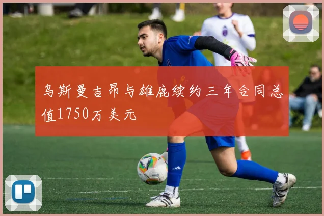 乌斯曼吉昂与雄鹿续约三年合同总值1750万美元