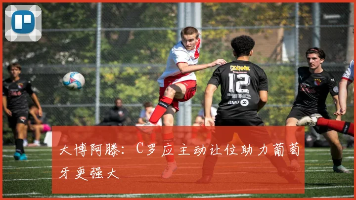 大博阿滕：C罗应主动让位助力葡萄牙更强大