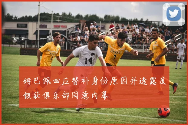 姆巴佩回应替补身份原因并透露度假获俱乐部同意内幕