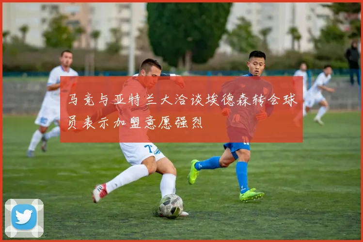 马竞与亚特兰大洽谈埃德森转会球员表示加盟意愿强烈