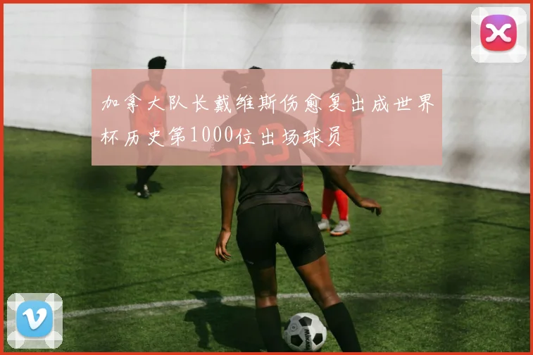 加拿大队长戴维斯伤愈复出成世界杯历史第1000位出场球员
