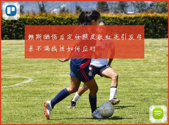 赖斯晒伤后定妆照皮肤红亮引发母亲不满我该如何应对