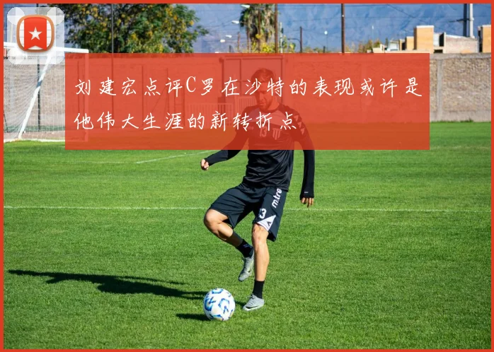 刘建宏点评C罗在沙特的表现或许是他伟大生涯的新转折点