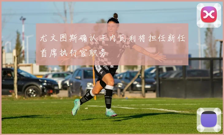 尤文图斯确认卡内瓦利将担任新任首席执行官职务