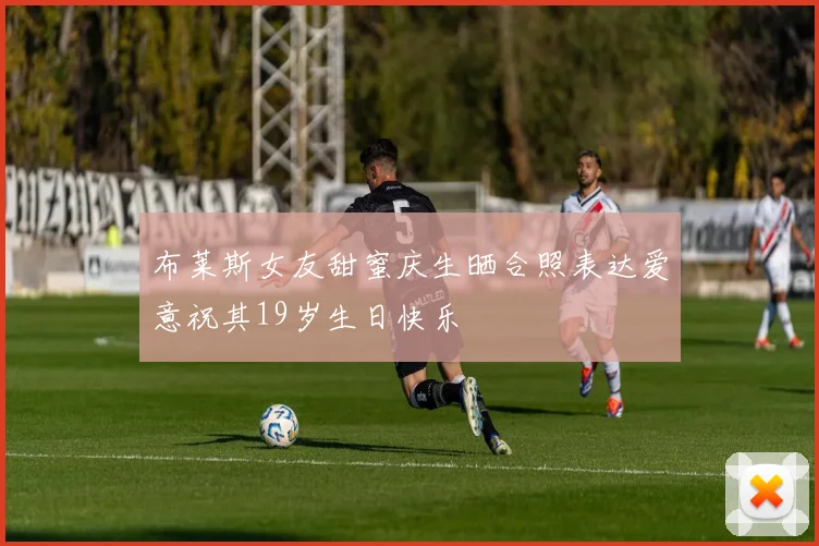 布莱斯女友甜蜜庆生晒合照表达爱意祝其19岁生日快乐