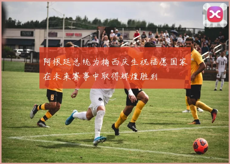 阿根廷总统为梅西庆生祝福愿国家在未来赛事中取得辉煌胜利
