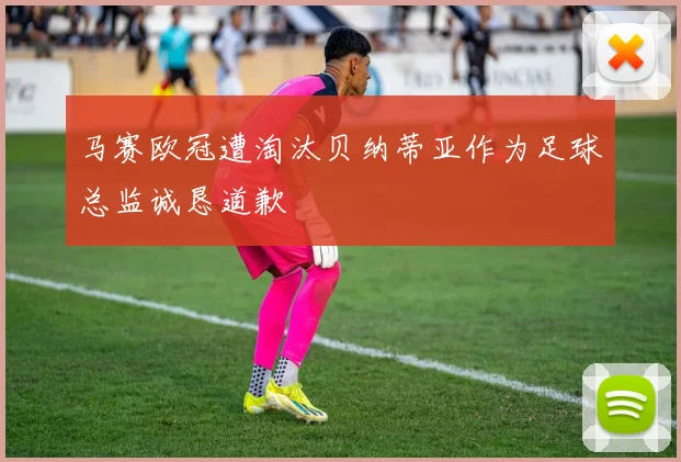 马赛欧冠遭淘汰贝纳蒂亚作为足球总监诚恳道歉