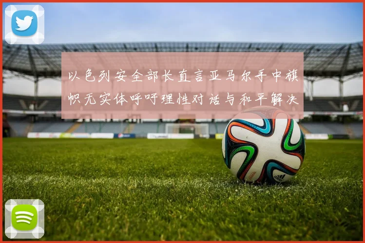 以色列安全部长直言亚马尔手中旗帜无实体呼吁理性对话与和平解决方案