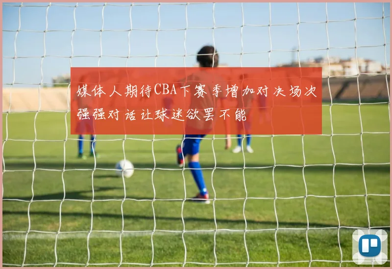 媒体人期待CBA下赛季增加对决场次强强对话让球迷欲罢不能