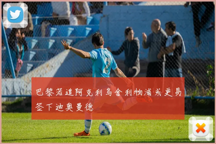 巴黎若追阿克利乌舍利物浦或更易签下迪奥曼德